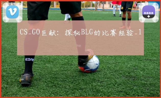 CS_GO巨献：探秘BLG的比赛经验_1