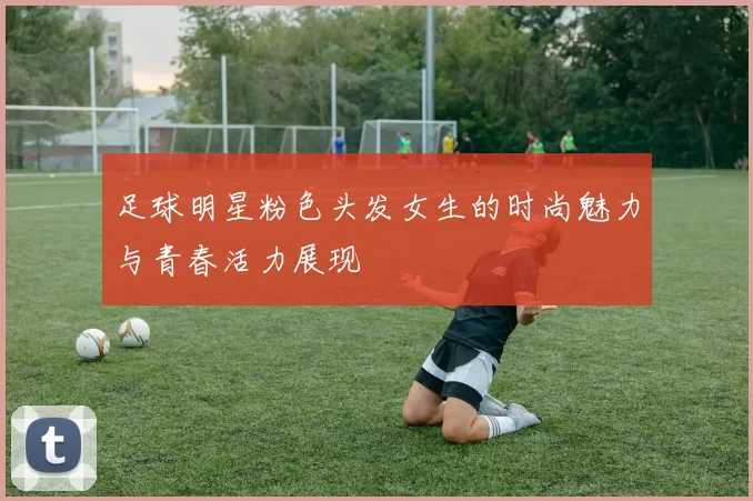 足球明星粉色头发女生的时尚魅力与青春活力展现