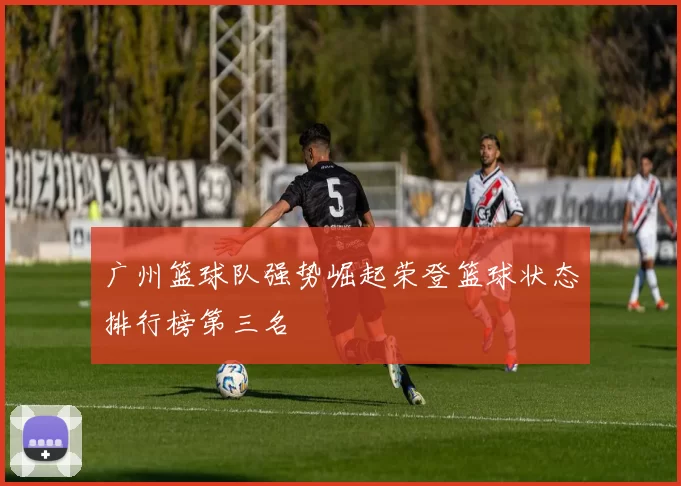 广州篮球队强势崛起荣登篮球状态排行榜第三名
