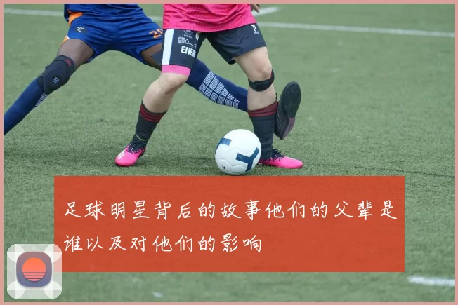 足球明星背后的故事他们的父辈是谁以及对他们的影响