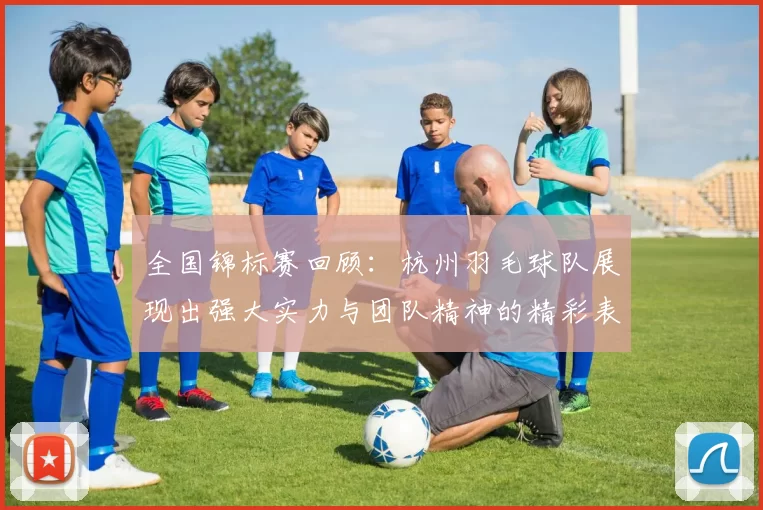 全国锦标赛回顾：杭州羽毛球队展现出强大实力与团队精神的精彩表现
