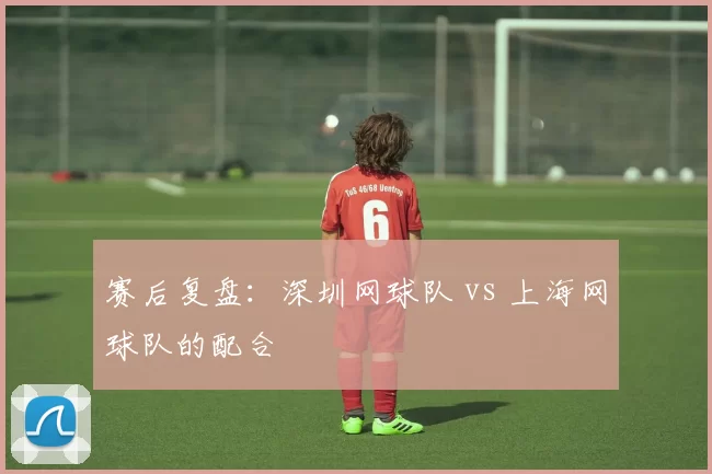 赛后复盘：深圳网球队 vs 上海网球队的配合