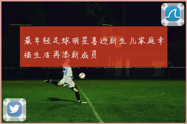 最年轻足球明星喜迎新生儿家庭幸福生活再添新成员