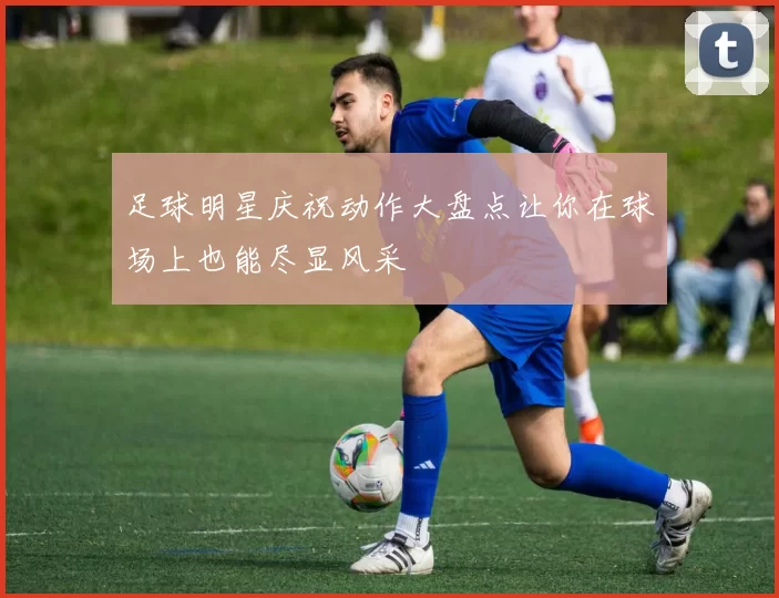 足球明星庆祝动作大盘点让你在球场上也能尽显风采