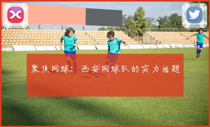 聚焦网球：西安网球队的实力话题