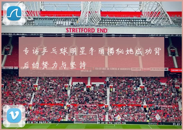 专访乒乓球明星李丽揭秘她成功背后的努力与坚持