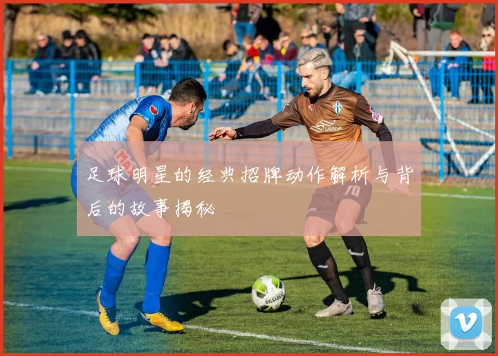 足球明星的经典招牌动作解析与背后的故事揭秘