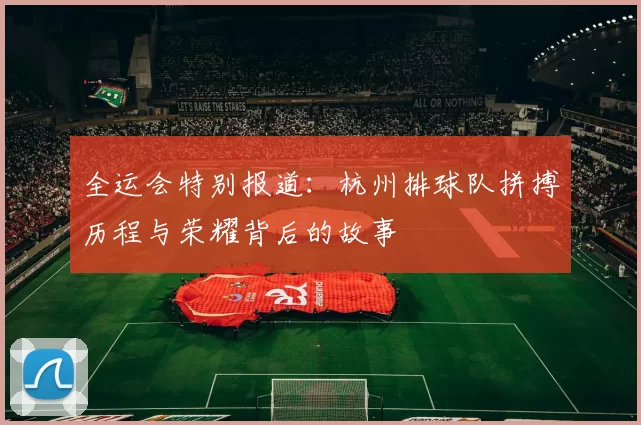 全运会特别报道：杭州排球队拼搏历程与荣耀背后的故事